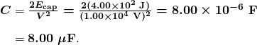   \begin{array}{r @{{}={}} l} \boldsymbol{C} & \boldsymbol{\frac{2E_{\textbf{cap}}}{V^2} = \frac{2(4.00 \times 10^2 \;\textbf{J})}{(1.00 \times 10^4 \;\textbf{V})^2} = 8.00 \times 10^{-6} \;\textbf{F}} \\[1em] & \boldsymbol{8.00 \;\mu \textbf{F}}. \end{array} 