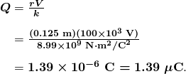   \begin{array}{r @{{}={}} l}\boldsymbol{Q} & \boldsymbol{\frac{rV}{k}} \\[1em] & \boldsymbol{\frac{(0.125 \;\textbf{m})(100 \times 10^3 \;\textbf{V})}{8.99 \times 10^9 \;\textbf{N} \cdot \textbf{m}^2 / \textbf{C}^2}} \\[1em] & \boldsymbol{1.39 \times 10^{-6} \;\textbf{C} = 1.39 \;\mu \textbf{C}}. \end{array}