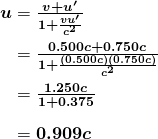 \begin{array}{r @{{}={}}l} \boldsymbol{u} & \boldsymbol{\frac{v+u ^{\prime}}{1+ \frac{vu ^{\prime}}{c^2}}} \\[1em] & \boldsymbol{\frac{0.500c+0.750c}{1+ \frac{(0.500c)(0.750c)}{c^2}}} \\[1em] & \boldsymbol{\frac{1.250c}{1+0.375}} \\[1em] & \boldsymbol{0.909c} \end{array}