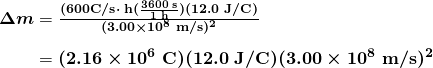 \begin{array}{r @{{}={}}l} \boldsymbol{\Delta m} & \boldsymbol{\frac{(600 \textbf{C/s} \cdot \;\textbf{h} (\frac{3600 \;\textbf{s}}{1 \;\textbf{h}})(12.0 \;\textbf{J/C})}{(3.00 \times 10^8 \;\textbf{m/s})^2}} \\[1em] & \boldsymbol{(2.16 \times 10^6 \;\textbf{C})(12.0 \;\textbf{J/C})(3.00 \times 10^8 \;\textbf{m/s})^2} \end{array}