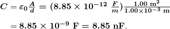  \begin{array}{r @{{}={}} l} \boldsymbol{C} & \boldsymbol{{\varepsilon}_0 \frac{A}{d} = (8.85 \times 10^{-12} \;\frac{F}{m}) \frac{1.00 \;\textbf{m}^2}{1.00 \times 10^{-3} \;\textbf{m}}} \\[1em] & \boldsymbol{8.85 \times 10^{-9} \;\textbf{F} = 8.85 \;\textbf{nF}}. \end{array} 