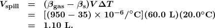 \begin{array}{lcl} \boldsymbol{V_{\textbf{spill}}} & \boldsymbol{=} & \boldsymbol{(\beta_{\textbf{gas}}-\beta_{\textbf{s}})V\Delta{T}} \\ {} & \boldsymbol{=} & \boldsymbol{[(950-35)\times10^{-6}\textbf{/}^{\circ}\textbf{C}](60.0\textbf{ L})(20.0^{\circ}\textbf{C})} \\ {} & \boldsymbol{=} & \boldsymbol{1.10\textbf{ L.}} \end{array}