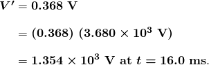  \begin{array}{r @{{}={}}l} \boldsymbol{V ^{\prime}} & \boldsymbol{0.368 \;\textbf{V}} \\[1em] & \boldsymbol{(0.368) \; (3.680 \times 10^3 \;\textbf{V})} \\[1em] & \boldsymbol{1.354 \times 10^3 \;\textbf{V at} \; t = 16.0 \;\textbf{ms}}. \end{array} 