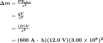 \begin{array}{r @{{}={}}l} \boldsymbol{\Delta m} & \boldsymbol{\frac{\textbf{PE}_{\textbf{elec}}}{c^2}} \\[1em] & \boldsymbol{\frac{qV}{c^2}} \\[1em] & \boldsymbol{\frac{(It)V}{c^2}} \\[1em] & \boldsymbol{(600 \;\textbf{A} \cdot \;\textbf{h})(12.0 \;\textbf{V})(3.00 \times 10^8)^2} \end{array}