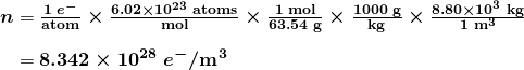  \begin{array}{r @{{}={}} l} \boldsymbol{n} & \boldsymbol{\frac{1 \; e^-}{\textbf{atom}} \times \frac{6.02 \times 10^{23} \;\textbf{atoms}}{\textbf{mol}} \times \frac{1 \;\textbf{mol}}{63.54 \;\textbf{g}} \times \frac{1000 \;\textbf{g}}{\textbf{kg}} \times \frac{8.80 \times 10^3 \;\textbf{kg}}{1 \;\textbf{m}^3}} \\[1em] & \boldsymbol{8.342 \times 10^{28} \; e^- / \textbf{m}^3} \end{array}