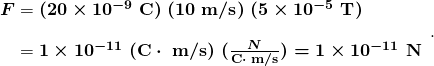   \begin{array} {r @{{}={}} l} \boldsymbol{F} & \boldsymbol{(20 \times 10^{-9} \; \textbf{C}) \; (10 \;\textbf{m/s}) \; (5 \times 10^{-5} \; \textbf{T})} \\[1em] & \boldsymbol{1 \times 10^{-11} \; (\textbf{C} \cdot \; \textbf{m/s}) \; (\frac{N}{\textbf{C} \cdot \; \textbf{m/s}}) = 1 \times 10^{-11} \;\textbf{N}} \end{array}. 