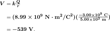  \begin{array}{r @{{}={}} l} \boldsymbol{V} & \boldsymbol{k \frac{Q}{r}} \\[1em] & \boldsymbol{(8.99 \times 10^9 \;\textbf{N} \cdot \textbf{m}^2 / \textbf{C}^2)(\frac{-3.00 \times 10^{9} \;\textbf{C}}{5.00 \times 10^{2} \;\textbf{m}})} \\[1em] & \boldsymbol{-539 \;\textbf{V}}. \end{array} 