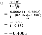 \begin{array}{r @{{}={}}l} \boldsymbol{u} & \boldsymbol{\frac{v+u ^{\prime}}{1+ \frac{vu ^{\prime}}{c^2}}} \\[1em] & \boldsymbol{\frac{0.500c+ (-0.750c)}{1+ \frac{(0.500c)(-0.750c)}{c^2}}} \\[1em] & \boldsymbol{\frac{-0.250c}{1-0.375}} \\[1em] & \boldsymbol{-0.400c} \end{array}