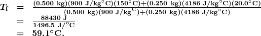 \begin{array}{lcl} \boldsymbol{T_{\textbf{f}}} & \boldsymbol{=} & \boldsymbol{\frac{(0.500\textbf{ kg})(900\textbf{ J/kg}^{\circ}\textbf{C})(150^{\circ}\textbf{C})+(0.250\textbf{ kg})(4186\textbf{ J/kg}^{\circ}\textbf{C})(20.0^{\circ}\textbf{C})}{(0.500\textbf{ kg})(900\textbf{ J/kg}^\textbf{C})+(0.250\textbf{ kg})(4186\textbf{ J/kg}^{\circ}\textbf{C})}} \\ {} & \boldsymbol{=} & \boldsymbol{\frac{88430\textbf{ J}}{1496.5\textbf{ J/}^{\circ}\textbf{C}}} \\ {} & \boldsymbol{=} & \boldsymbol{59.1^{\circ}\textbf{C}.} \end{array}