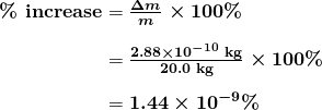 \begin{array}{r @{{}={}}l} \boldsymbol{\textbf{\% increase}} & \boldsymbol{\frac{\Delta m}{m} \times 100 \%} \\[1em] & \boldsymbol{\frac{2.88 \times 10^{-10} \;\textbf{kg}}{20.0 \;\textbf{kg}} \times 100 \%} \\[1em] & \boldsymbol{1.44 \times 10^{-9} \%} \end{array}