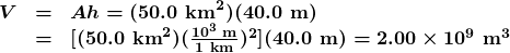 \begin{array}{lcl} \boldsymbol{V} & \boldsymbol{=} & \boldsymbol{Ah=(50.0\textbf{ km}^2)(40.0\textbf{ m})} \\ {} & \boldsymbol{=} & \boldsymbol{[(50.0\textbf{ km}^2)(\frac{10^3\textbf{ m}}{1\textbf{ km}})^2](40.0\textbf{ m})=2.00\times10^9\textbf{ m}^3} \end{array}