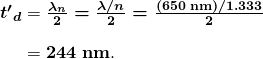  \begin{array}{r @{{}={}}l} \boldsymbol{{t^{\prime}}_d} & \boldsymbol{\frac{\lambda _n}{2} = \frac{\lambda / n}{2} = \frac{(650 \;\textbf{nm})/1.333}{2}} \\[1em] & \boldsymbol{244 \;\textbf{nm}}. \end{array} 