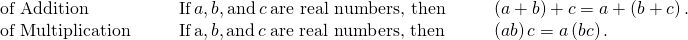 \begin{array}{ccccccc}\text{of Addition}\hfill & & & \text{If}\phantom{\rule{0.2em}{0ex}}a,b,\text{and}\phantom{\rule{0.2em}{0ex}}c\phantom{\rule{0.2em}{0ex}}\text{are real numbers, then}\hfill & & & \left(a+b\right)+c=a+\left(b+c\right).\hfill \\ \text{of Multiplication}\hfill & & & \text{If}\phantom{\rule{0.2em}{0ex}}\text{a},b,\text{and}\phantom{\rule{0.2em}{0ex}}c\phantom{\rule{0.2em}{0ex}}\text{are real numbers, then}\hfill & & & \left(a·b\right)·c=a·\left(b·c\right).\hfill \end{array}