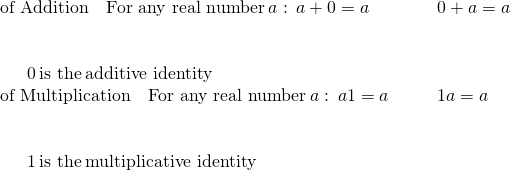 \begin{array}{cccc}\text{of Addition}\phantom{\rule{1em}{0ex}}\text{For any real number}\phantom{\rule{0.2em}{0ex}}a:\phantom{\rule{0.2em}{0ex}}a+0=a\hfill & & & 0+a=a\hfill \\ \\ \\ \phantom{\rule{1.5em}{0ex}}0\phantom{\rule{0.2em}{0ex}}\text{is the}\phantom{\rule{0.2em}{0ex}}\text{additive identity}\hfill & & & \\ \text{of Multiplication}\phantom{\rule{1em}{0ex}}\text{For any real number}\phantom{\rule{0.2em}{0ex}}a:\phantom{\rule{0.2em}{0ex}}a·1=a\hfill & & & 1·a=a\hfill \\ \\ \\ \phantom{\rule{1.5em}{0ex}}1\phantom{\rule{0.2em}{0ex}}\text{is the}\phantom{\rule{0.2em}{0ex}}\text{multiplicative identity}\hfill \end{array}