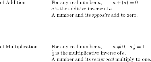 \begin{array}{cccc}\text{of Addition}\hfill & & & \text{For any real number}\phantom{\rule{0.2em}{0ex}}a,\phantom{\rule{2em}{0ex}}a+\left(\text{−}a\right)=0\hfill \\ & & & \text{−}a\phantom{\rule{0.2em}{0ex}}\text{is the}\phantom{\rule{0.2em}{0ex}}\text{additive inverse}\phantom{\rule{0.2em}{0ex}}\text{of}\phantom{\rule{0.2em}{0ex}}a\hfill \\ & & & \text{A number and its}\phantom{\rule{0.2em}{0ex}}opposite\phantom{\rule{0.2em}{0ex}}\text{add to zero.}\hfill \\ \\ \\ \\ \\ \text{of Multiplication}\hfill & & & \text{For any real number}\phantom{\rule{0.2em}{0ex}}a,\phantom{\rule{2em}{0ex}}a\ne 0,\phantom{\rule{0.5em}{0ex}}a·\frac{1}{a}=1.\hfill \\ & & & \frac{1}{a}\phantom{\rule{0.2em}{0ex}}\text{is the}\phantom{\rule{0.2em}{0ex}}\text{multiplicative inverse}\phantom{\rule{0.2em}{0ex}}\text{of}\phantom{\rule{0.2em}{0ex}}a.\hfill \\ & & & \text{A number and its}\phantom{\rule{0.2em}{0ex}}reciprocal\phantom{\rule{0.2em}{0ex}}\text{multiply to one.}\hfill \end{array}