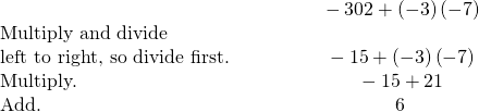 \begin{array}{cccc}& & & \hfill \phantom{\rule{2em}{0ex}}-30÷2+\left(-3\right)\left(-7\right)\hfill \\ \text{Multiply and divide}\hfill & & & \\ \text{left to right, so divide first.}\hfill & & & \hfill \phantom{\rule{2em}{0ex}}-15+\left(-3\right)\left(-7\right)\hfill \\ \text{Multiply.}\hfill & & & \hfill \phantom{\rule{2em}{0ex}}-15+21\hfill \\ \text{Add.}\hfill & & & \hfill \phantom{\rule{2em}{0ex}}6\hfill \end{array}