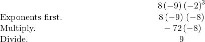 \begin{array}{cccc}& & & \hfill \phantom{\rule{8em}{0ex}}8\left(-9\right)÷{\left(-2\right)}^{3}\hfill \\ \text{Exponents first.}\hfill & & & \hfill \phantom{\rule{8em}{0ex}}8\left(-9\right)÷\left(-8\right)\hfill \\ \text{Multiply.}\hfill & & & \hfill \phantom{\rule{8em}{0ex}}-72÷\left(-8\right)\hfill \\ \text{Divide.}\hfill & & & \hfill \phantom{\rule{8em}{0ex}}9\hfill \end{array}