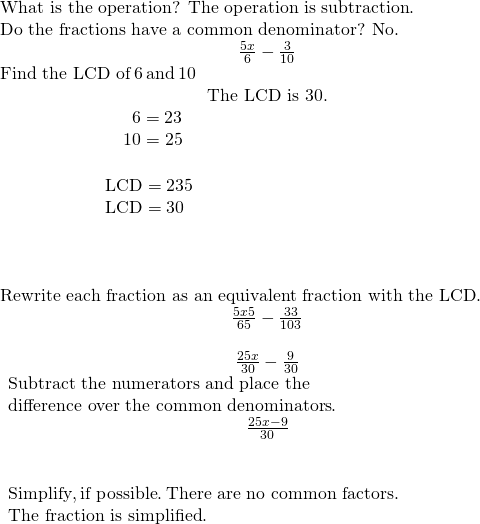 \begin{array}{ccc}\text{What is the operation? The operation is subtraction}.\hfill & & \\ \text{Do the fractions have a common denominator? No}.\hfill & & & \hfill \phantom{\rule{3em}{0ex}}\frac{5x}{6}-\frac{3}{10}\hfill \\ \text{Find the LCD of}\phantom{\rule{0.2em}{0ex}}6\phantom{\rule{0.2em}{0ex}}\text{and}\phantom{\rule{0.2em}{0ex}}10\hfill & & & \hfill \phantom{\rule{3em}{0ex}}\text{The LCD is 30.}\hfill \\ \begin{array}{ccccccc}& & & & & & \phantom{\rule{1.5em}{0ex}}6=2·3\hfill \\ & & & & & & \underset{___________}{\phantom{\rule{0.4em}{0ex}}10=2·5}\hfill \\ & & & & & & \text{LCD}=2·3·5\hfill \\ & & & & & & \text{LCD}=30\hfill \end{array}\hfill & & & \\ \\ \\ \text{Rewrite each fraction as an equivalent fraction with the LCD}.\hfill & & & \hfill \phantom{\rule{3em}{0ex}}\frac{5x·5}{6·5}-\frac{3·3}{10·3}\hfill \\ & & & \hfill \phantom{\rule{3em}{0ex}}\frac{25x}{30}-\frac{9}{30}\hfill \\ \begin{array}{c}\text{Subtract the numerators and place the}\hfill \\ \text{difference over the common denominators}.\hfill \end{array}\hfill & & & \hfill \phantom{\rule{3em}{0ex}}\frac{25x-9}{30}\hfill \\ \\ \\ \begin{array}{c}\text{Simplify},\text{if possible}.\phantom{\rule{0.2em}{0ex}}\text{There are no common factors}.\hfill \\ \text{The fraction is simplified}.\hfill \end{array}\hfill & & & \end{array}