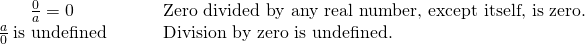 \begin{array}{cccc}\hfill \frac{0}{a}=0\hfill & & & \phantom{\rule{0.5em}{0ex}}\text{Zero divided by any real number, except itself, is zero.}\hfill \\ \hfill \frac{a}{0}\phantom{\rule{0.2em}{0ex}}\text{is undefined}\hfill & & & \phantom{\rule{0.5em}{0ex}}\text{Division by zero is undefined.}\hfill \end{array}