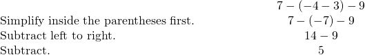 \begin{array}{cccc}& & & \hfill \phantom{\rule{4em}{0ex}}7-\left(-4-3\right)-9\hfill \\ \text{Simplify inside the parentheses first.}\hfill & & & \hfill \phantom{\rule{4em}{0ex}}7-\left(-7\right)-9\hfill \\ \text{Subtract left to right.}\hfill & & & \hfill \phantom{\rule{4em}{0ex}}14-9\hfill \\ \text{Subtract.}\hfill & & & \hfill \phantom{\rule{4em}{0ex}}5\hfill \end{array}