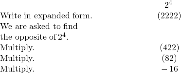 \begin{array}{cccc}& & & \hfill \phantom{\rule{4.6em}{0ex}}\text{−}{2}^{4}\hfill \\ \text{Write in expanded form.}\hfill & & & \hfill \phantom{\rule{4.6em}{0ex}}\text{−}\left(2·2·2·2\right)\hfill \\ \text{We are asked to find}\hfill & & & \\ \text{the opposite of}\phantom{\rule{0.2em}{0ex}}{2}^{4}\text{.}\hfill & & & \\ \text{Multiply.}\hfill & & & \hfill \phantom{\rule{4.6em}{0ex}}\text{−}\left(4·2·2\right)\hfill \\ \text{Multiply.}\hfill & & & \hfill \phantom{\rule{4.6em}{0ex}}\text{−}\left(8·2\right)\hfill \\ \text{Multiply.}\hfill & & & \hfill \phantom{\rule{4.6em}{0ex}}-16\hfill \end{array}