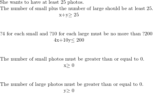 \begin{array}{}\\ \\ \\ \phantom{\rule{3em}{0ex}}\text{She wants to have at least 25 photos.}\hfill \\ \phantom{\rule{3em}{0ex}}\text{The number of small plus the number of large should be at least 25.}\hfill \\ \hfill x+y\ge 25\hfill \\ \\ \\ \phantom{\rule{3em}{0ex}}\text{?4 for each small and ?10 for each large must be no more than ?200}\hfill \\ \hfill 4x+10y\le 200\hfill \\ \\ \\ \phantom{\rule{3em}{0ex}}\text{The number of small photos must be greater than or equal to 0.}\hfill \\ \hfill x\ge 0\hfill \\ \\ \\ \phantom{\rule{3em}{0ex}}\text{The number of large photos must be greater than or equal to 0.}\hfill \\ \hfill y\ge 0\hfill \end{array}