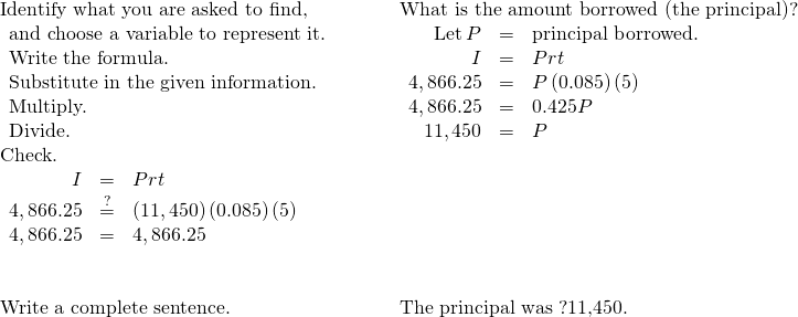 \begin{array}{cccc}\text{Identify what you are asked to find,}\phantom{\rule{2em}{0ex}}\hfill & & & \text{What is the amount borrowed (the principal)?}\hfill \\ \begin{array}{c}\text{and choose a variable to represent it.}\hfill \\ \text{Write the formula.}\hfill \\ \text{Substitute in the given information.}\hfill \\ \text{Multiply.}\hfill \\ \text{Divide.}\hfill \end{array}\hfill & & & \begin{array}{ccc}\hfill \text{Let}\phantom{\rule{0.2em}{0ex}}P& =\hfill & \text{principal borrowed.}\hfill \\ \hfill I& =\hfill & Prt\hfill \\ \hfill 4,866.25& =\hfill & P\left(0.085\right)\left(5\right)\hfill \\ \hfill 4,866.25& =\hfill & 0.425P\hfill \\ \hfill 11,450& =\hfill & P\hfill \end{array}\hfill \\ \text{Check.}\hfill & & & \\ \begin{array}{ccc}\hfill I& =\hfill & Prt\hfill \\ \hfill 4,866.25& \stackrel{?}{=}\hfill & \left(11,450\right)\left(0.085\right)\left(5\right)\hfill \\ \hfill 4,866.25& =\hfill & 4,866.25✓\hfill \end{array}\hfill & & & \\ \\ \\ \text{Write a complete sentence.}\hfill & & & \text{The principal was ?11,450.}\hfill \end{array}