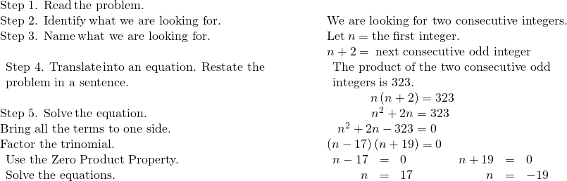 \begin{array}{cccccc}\mathbf{\text{Step 1. Read}}\phantom{\rule{0.2em}{0ex}}\text{the problem.}\hfill & & & & & \\ \mathbf{\text{Step 2. Identify}}\phantom{\rule{0.2em}{0ex}}\text{what we are looking for.}\hfill & & & & & \text{We are looking for two consecutive integers.}\hfill \\ \mathbf{\text{Step 3. Name}}\phantom{\rule{0.2em}{0ex}}\text{what we are looking for.}\hfill & & & & & \text{Let}\phantom{\rule{0.2em}{0ex}}n=\text{the first integer.}\hfill \\ & & & & & n+2=\phantom{\rule{0.2em}{0ex}}\text{next consecutive odd integer}\hfill \\ \begin{array}{c}\mathbf{\text{Step 4. Translate}}\phantom{\rule{0.2em}{0ex}}\text{into an equation. Restate the}\hfill \\ \text{problem in a sentence.}\hfill \end{array}\hfill & & & & & \begin{array}{c}\text{The product of the two consecutive odd}\hfill \\ \text{integers is 323.}\hfill \end{array}\hfill \\ & & & & & \phantom{\rule{3.47em}{0ex}}n\left(n+2\right)=323\hfill \\ \mathbf{\text{Step 5. Solve}}\phantom{\rule{0.2em}{0ex}}\text{the equation.}\hfill & & & & & \phantom{\rule{3.57em}{0ex}}{n}^{2}+2n=323\hfill \\ \text{Bring all the terms to one side.}\hfill & & & & & \phantom{\rule{0.85em}{0ex}}{n}^{2}+2n-323=0\hfill \\ \text{Factor the trinomial.}\hfill & & & & & \left(n-17\right)\left(n+19\right)=0\hfill \\ \begin{array}{c}\text{Use the Zero Product Property.}\hfill \\ \text{Solve the equations.}\hfill \end{array}\hfill & & & & & \begin{array}{ccccccccc}\hfill n-17& =\hfill & 0\hfill & & & & \hfill n+19& =\hfill & 0\hfill \\ \hfill n& =\hfill & 17\hfill & & & & \hfill n& =\hfill & -19\hfill \end{array}\hfill \end{array}