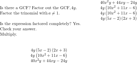 \begin{array}{cccccc}& & & & & \hfill 40{x}^{2}y+44xy-24y\hfill \\ \text{Is there a GCF? Factor out the GCF,}\phantom{\rule{0.2em}{0ex}}4y.\hfill & & & & & \hfill 4y\left(10{x}^{2}+11x-6\right)\hfill \\ \text{Factor the trinomial with}\phantom{\rule{0.2em}{0ex}}a\ne 1.\hfill & & & & & \hfill 4y\left(10{x}^{2}+11x-6\right)\hfill \\ & & & & & \hfill 4y\left(5x-2\right)\left(2x+3\right)\hfill \\ \text{Is the expression factored completely? Yes.}\hfill & & & & & \\ \text{Check your answer.}\hfill & & & & & \\ \text{Multiply.}\hfill & & & & & \\ \\ \\ \hfill \phantom{\rule{4em}{0ex}}4y\left(5x-2\right)\left(2x+3\right)\hfill & & & & & \\ \hfill \phantom{\rule{4em}{0ex}}4y\left(10{x}^{2}+11x-6\right)\hfill & & & & & \\ \hfill \phantom{\rule{4em}{0ex}}40{x}^{2}y+44xy-24y✓\hfill & & & & & \end{array}