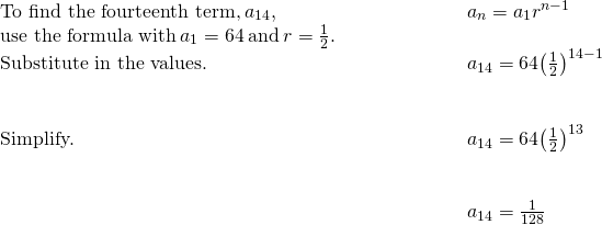 \begin{array}{cccc}\text{To find the fourteenth term,}\phantom{\rule{0.2em}{0ex}}{a}_{14},\hfill & & & \phantom{\rule{4em}{0ex}}{a}_{n}={a}_{1}{r}^{n-1}\hfill \\ \text{use the formula with}\phantom{\rule{0.2em}{0ex}}{a}_{1}=64\phantom{\rule{0.2em}{0ex}}\text{and}\phantom{\rule{0.2em}{0ex}}r=\frac{1}{2}.\hfill & & & \\ \text{Substitute in the values.}\hfill & & & \phantom{\rule{4em}{0ex}}{a}_{14}=64{\left(\frac{1}{2}\right)}^{14-1}\hfill \\ \\ \\ \text{Simplify.}\hfill & & & \phantom{\rule{4em}{0ex}}{a}_{14}=64{\left(\frac{1}{2}\right)}^{13}\hfill \\ \\ \\ & & & \phantom{\rule{4em}{0ex}}{a}_{14}=\frac{1}{128}\hfill \end{array}