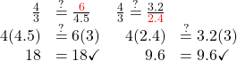 \begin{array}{rlrl} \frac{4}{3} & \stackrel{?}{=} \frac{{\color{red}6}}{4.5} & \frac{4}{3} \stackrel{?}{=} \frac{3.2}{{\color{red}2.4}} \\ 4(4.5) & \stackrel{?}{=} 6(3) & 4(2.4) & \stackrel{?}{=} 3.2(3) \\ 18 & =18 \checkmark & 9.6 & =9.6 \checkmark \end{array}