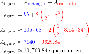 $\begin{aligned} & A_{\text {figure }}=A_{\color{blue}{\text {rectangle }}}+A_{\color{red}{\text {semicircles }} }\\ & A_{\text {figure }}={\color{blue}b h}+{\color{red}2\left(\frac{1}{2} \pi \cdot r^2\right)} \\ & A_{\text {figure }} \approx {\color{blue}105 \cdot 68}+{\color{red}2\left(\frac{1}{2} \cdot 3.14 \cdot 34^2\right) }\\ & A_{\text {figure }} \approx {\color{blue}7140}+ {\color{red}3629.84} \\ & A_{\text {figure }} \approx 10,769.84 \text { square meters } \end{aligned}$