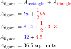 $\begin{aligned} & A_{\text {figure }}=A_{\color{blue}{\text {rectangle }}}+A_{\color{red}{\text {triangle }}} \\ & A_{\text {figure }}={\color{blue}{lw}}+{\color{red}{\frac{1}{2} b h} }\\ & A_{\text {figure }}={\color{blue}8 \cdot 4}+{\color{red}{\frac{1}{2} \cdot 3 \cdot 3}} \\ & A_{\text {figure }}={\color{blue}32}+\color{red}{4.5} \\ & A_{\text {figure }}=36.5 \text { sq. units } \end{aligned}$