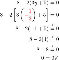  \begin{aligned} 8-2(3 y+5) =0 \\ 8-2\left[3\left(\textcolor{red}{-\frac{1}{3}}\right)+5\right] =0 \\ 8-2(-1+5) \stackrel{?}{=} 0 \\ 8-2(4) \stackrel{?}{=} 0 \\ 8-8 \stackrel{?}{=} 0 \\ 0 =0 \checkmark \end{aligned} 