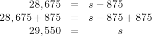 \begin{array}{c}\hfill \begin{array}{ccc}\hfill 28,675& \stackrel{}{=}\hfill & s-875\hfill \\ \hfill 28,675 + 875& =\hfill & s - 875 + 875 \hfill \\ \hfill 29,550 & = \hfill & s \end{array}\hfill \end{array}