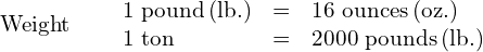 \begin{array}{ccc}\mathbf{\text{Weight}}\hfill & & \begin{array}{ccc}\text{1 pound}\phantom{\rule{0.2em}{0ex}}\text{(lb.)}\hfill & =\hfill & \text{16 ounces}\phantom{\rule{0.2em}{0ex}}\text{(oz.)}\hfill \\ \text{1 ton}\hfill & =\hfill & \text{2000 pounds}\phantom{\rule{0.2em}{0ex}}\text{(lb.)}\hfill \end{array}\hfill \end{array}