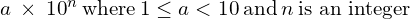 \begin{array}{cccc}& & & a\phantom{\rule{0.2em}{0ex}}\times\phantom{\rule{0.2em}{0ex}}{10}^{n}\phantom{\rule{0.2em}{0ex}}\text{where}\phantom{\rule{0.2em}{0ex}}1\le a<10\phantom{\rule{0.2em}{0ex}}\text{and}\phantom{\rule{0.2em}{0ex}}n\phantom{\rule{0.2em}{0ex}}\text{is an integer}\hfill \end{array}