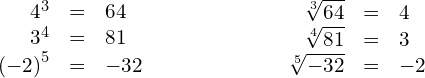 \begin{array}{ccc}\hfill {4}^{3}& =\hfill & 64\hfill \\ \hfill {3}^{4}& =\hfill & 81\hfill \\ \hfill {\left(-2\right)}^{5}& =\hfill & -32\hfill \end{array}\phantom{\rule{6em}{0ex}}\begin{array}{ccc}\hfill \sqrt[3]{64}& =\hfill & 4\hfill \\ \hfill \sqrt[4]{81}& =\hfill & 3\hfill \\ \hfill \sqrt[5]{-32}& =\hfill & -2\hfill \end{array}