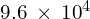 9.6\phantom{\rule{0.2em}{0ex}}\times\phantom{\rule{0.2em}{0ex}}{10}^{4}