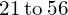 \phantom{\rule{0.2em}{0ex}}21\phantom{\rule{0.2em}{0ex}}\text{to}\phantom{\rule{0.2em}{0ex}}56\phantom{\rule{0.2em}{0ex}}