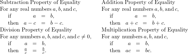 \begin{array}{ccc}\mathbf{\text{Subtraction Property of Equality}}\hfill & & \mathbf{\text{Addition Property of Equality}}\hfill \\ \text{For any real numbers}\phantom{\rule{0.2em}{0ex}}a,b,\text{and}\phantom{\rule{0.2em}{0ex}}c,\hfill & & \text{For any real numbers}\phantom{\rule{0.2em}{0ex}}a,b,\text{and}\phantom{\rule{0.2em}{0ex}}c,\hfill \\ \phantom{\rule{1em}{0ex}}\begin{array}{cccc}\text{if}\hfill & \hfill a& =\hfill & b,\hfill \\ \text{then}\hfill & \hfill a-c& =\hfill & b-c.\hfill \end{array}\hfill & & \phantom{\rule{1em}{0ex}}\begin{array}{cccc}\text{if}\hfill & \hfill a& =\hfill & b,\hfill \\ \text{then}\hfill & \hfill a+c& =\hfill & b+c.\hfill \end{array}\hfill \\ \mathbf{\text{Division Property of Equality}}\hfill & & \mathbf{\text{Multiplication Property of Equality}}\hfill \\ \text{For any numbers}\phantom{\rule{0.2em}{0ex}}a,b,\text{and}\phantom{\rule{0.2em}{0ex}}c,\text{and}\phantom{\rule{0.2em}{0ex}}c\ne 0,\hfill & & \text{For any numbers}\phantom{\rule{0.2em}{0ex}}a,b,\text{and}\phantom{\rule{0.2em}{0ex}}c,\hfill \\ \phantom{\rule{1em}{0ex}}\begin{array}{cccc}\text{if}\hfill & \hfill a& =\hfill & b,\hfill \\ \text{then}\hfill & \hfill \frac{a}{c}& =\hfill & \frac{b}{c}.\hfill \end{array}\hfill & & \phantom{\rule{1em}{0ex}}\begin{array}{cccc}\text{if}\hfill & \hfill a& =\hfill & b,\hfill \\ \text{then}\hfill & \hfill ac& =\hfill & bc.\hfill \end{array}\hfill \end{array}