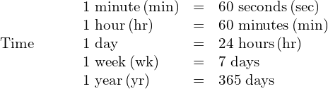 \begin{array}{ccc}\mathbf{\text{Time}}\hfill & & \phantom{\rule{1em}{0ex}}\begin{array}{ccc}\text{1 minute}\phantom{\rule{0.2em}{0ex}}\text{(min)}\hfill & =\hfill & \text{60 seconds}\phantom{\rule{0.2em}{0ex}}\text{(sec)}\hfill \\ \text{1 hour}\phantom{\rule{0.2em}{0ex}}\text{(hr)}\hfill & =\hfill & \text{60 minutes}\phantom{\rule{0.2em}{0ex}}\text{(min)}\hfill \\ \text{1 day}\hfill & =\hfill & \text{24 hours}\phantom{\rule{0.2em}{0ex}}\text{(hr)}\hfill \\ \text{1 week}\phantom{\rule{0.2em}{0ex}}\text{(wk)}\hfill & =\hfill & \text{7 days}\hfill \\ \text{1 year}\phantom{\rule{0.2em}{0ex}}\text{(yr)}\hfill & =\hfill & \text{365 days}\hfill \end{array}\hfill \end{array}