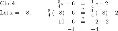 \begin{array}{cccccc}\text{Check:}\hfill & & & \hfill \frac{5}{4}x+6& =\hfill & \frac{1}{4}x-2\hfill \\ \text{Let}\phantom{\rule{0.2em}{0ex}}x=-8.\hfill & & & \hfill \frac{5}{4}\left(-8\right)+6& \stackrel{?}{=}\hfill & \frac{1}{4}\left(-8\right)-2\hfill \\ & & & \hfill -10+6& \stackrel{?}{=}\hfill & -2-2\hfill \\ & & & \hfill -4& =\hfill & -4✓\hfill \end{array}