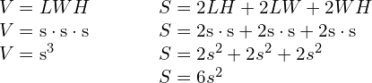 \begin{array}{ccccc}V=LWH\hfill & & & & S=2LH+2LW+2WH\hfill \\ V=\text{s}\cdot\text{s}\cdot\text{s}\hfill & & & & S=2\text{s}\cdot\text{s}+2\text{s}\cdot\text{s}+2\text{s}\cdot\text{s}\hfill \\ V={\text{s}}^{3}\hfill & & & & S=2{s}^{2}+2{s}^{2}+2{s}^{2}\hfill \\ & & & & S=6{s}^{2}\hfill \end{array}