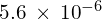 5.6\phantom{\rule{0.2em}{0ex}}\times\phantom{\rule{0.2em}{0ex}}{10}^{-6}