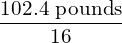 \dfrac{{102.4}\text{ pounds}}{16}