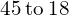 \phantom{\rule{0.2em}{0ex}}45\phantom{\rule{0.2em}{0ex}}\text{to}\phantom{\rule{0.2em}{0ex}}18