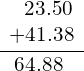 \begin{array}{c}\underline{\begin{array}{c}\phantom{\rule{0.7em}{0ex}}23.50\hfill \\ +41.38\hfill \end{array}}\hfill \\ \phantom{\rule{0.7em}{0ex}}64.88\hfill \end{array}