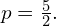 p=\frac{5}{2}.