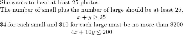 \begin{array}{ccccc}& & & & \text{She wants to have at least 25 photos.}\hfill \\ & & & & \text{The number of small plus the number of large should be at least 25.}\hfill \\ & & & & \hfill x+y\ge 25\hfill \\ & & & & \text{\$4 for each small and \$10 for each large must be no more than \$200}\hfill \\ & & & & \hfill 4x+10y\le 200\hfill \end{array}